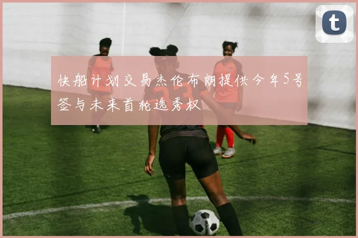 快船计划交易杰伦布朗提供今年5号签与未来首轮选秀权