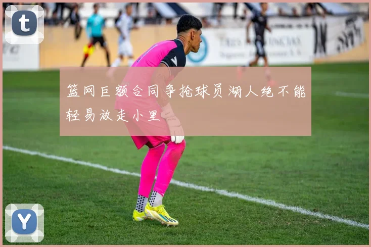 篮网巨额合同争抢球员湖人绝不能轻易放走小里
