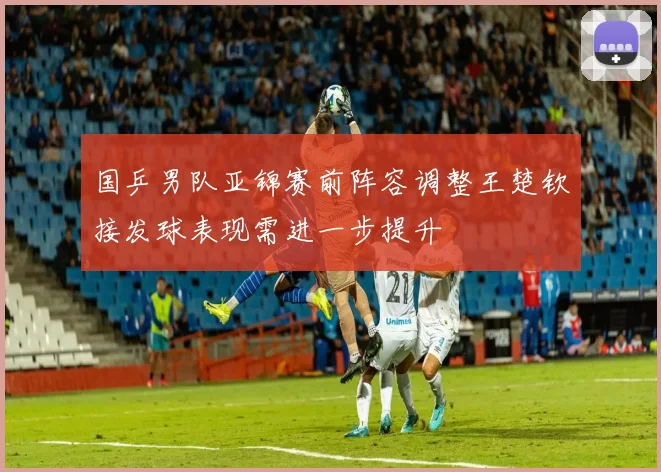 国乒男队亚锦赛前阵容调整王楚钦接发球表现需进一步提升
