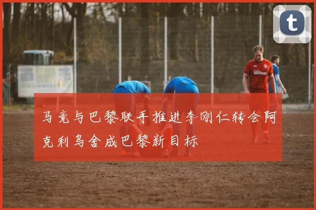 马竞与巴黎联手推进李刚仁转会阿克利乌舍成巴黎新目标