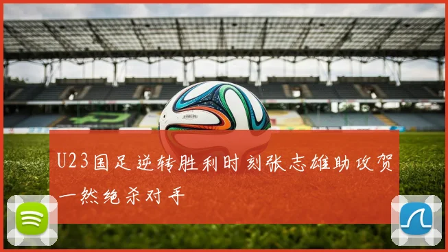 U23国足逆转胜利时刻张志雄助攻贺一然绝杀对手