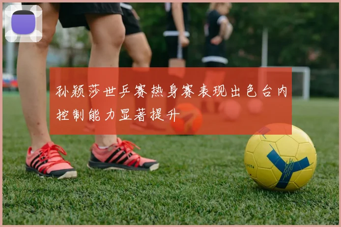 孙颖莎世乒赛热身赛表现出色台内控制能力显著提升