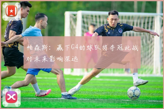 帕森斯：赢下G4的球队将夺冠此战对未来影响深远