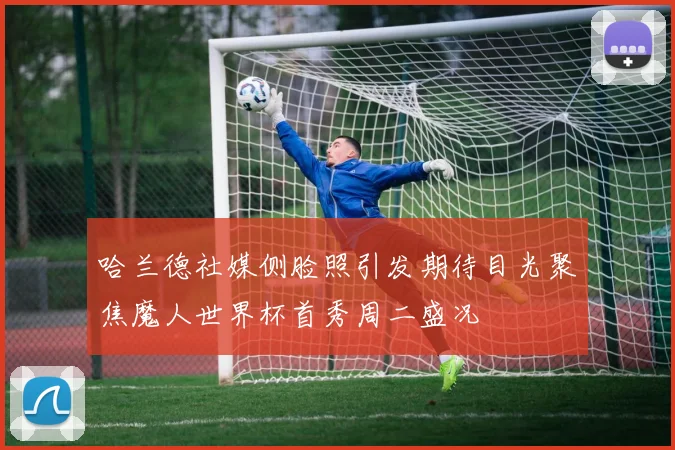 哈兰德社媒侧脸照引发期待目光聚焦魔人世界杯首秀周二盛况