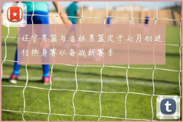 辽宁男篮与吉林男篮定于七月初进行热身赛以备战新赛季