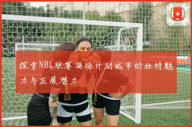 探索NBL联赛满场计划城市的独特魅力与发展潜力