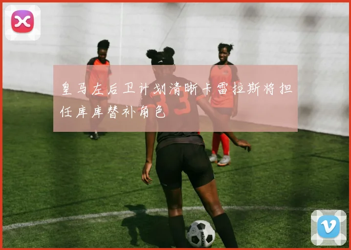 皇马左后卫计划清晰卡雷拉斯将担任库库替补角色
