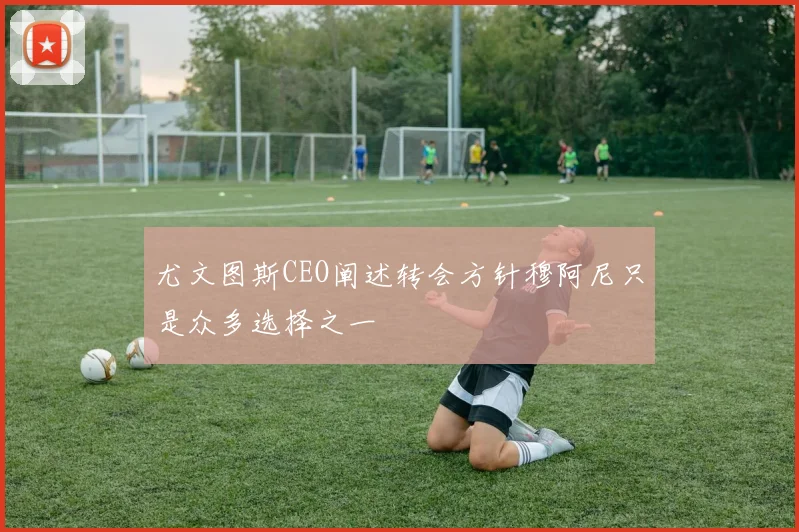 尤文图斯CEO阐述转会方针穆阿尼只是众多选择之一