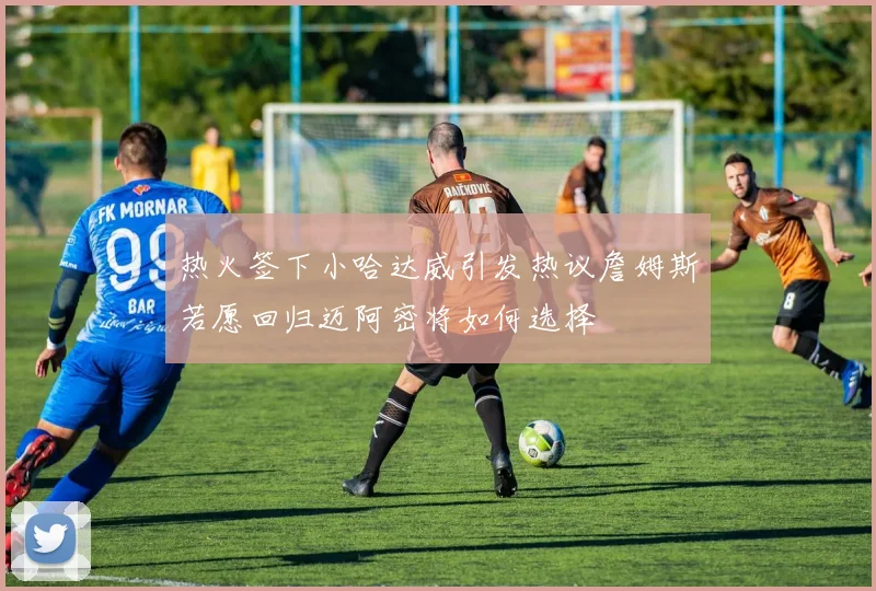 热火签下小哈达威引发热议詹姆斯若愿回归迈阿密将如何选择