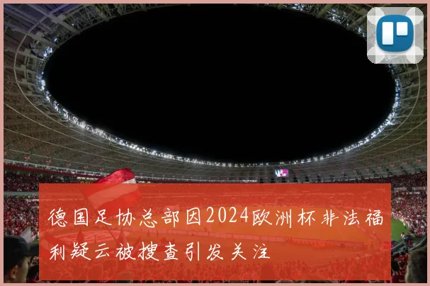 德国足协总部因2024欧洲杯非法福利疑云被搜查引发关注