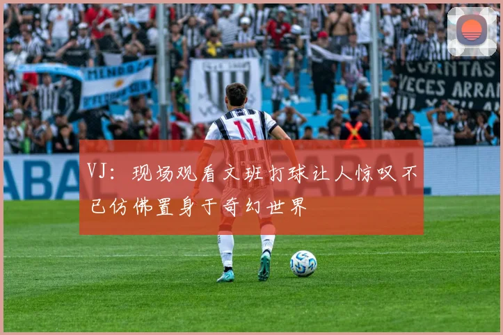 VJ：现场观看文班打球让人惊叹不已仿佛置身于奇幻世界