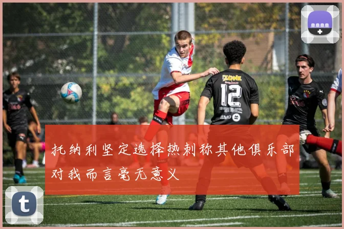 托纳利坚定选择热刺称其他俱乐部对我而言毫无意义