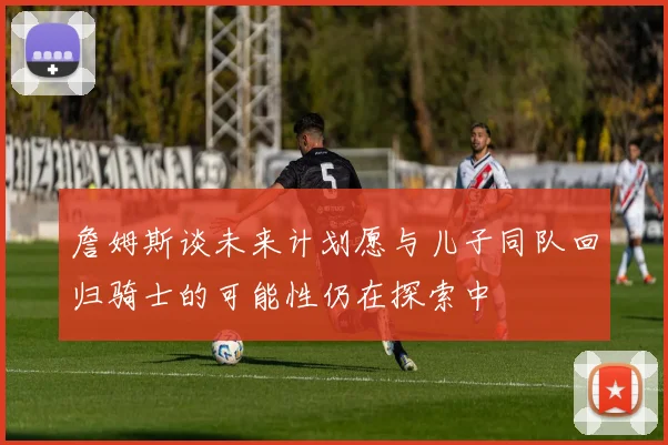 詹姆斯谈未来计划愿与儿子同队回归骑士的可能性仍在探索中