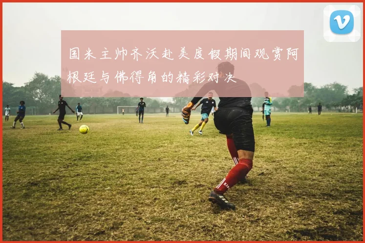 国米主帅齐沃赴美度假期间观赏阿根廷与佛得角的精彩对决