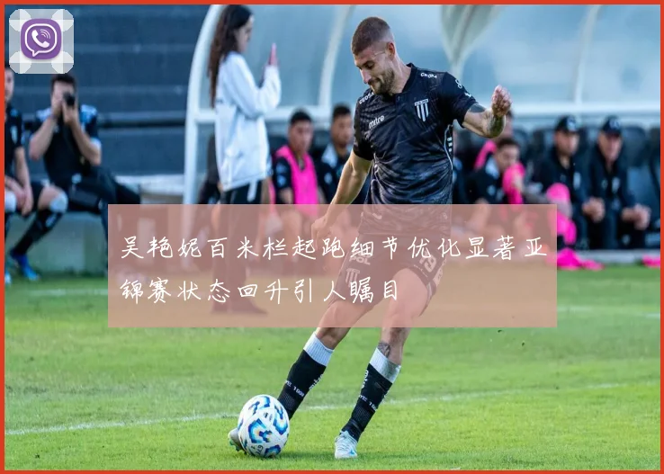 吴艳妮百米栏起跑细节优化显著亚锦赛状态回升引人瞩目